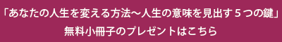 冊子「あなたの人生を変える方法－人生の意味を見出す５つの鍵」無料PDFプレゼントはこちらから